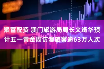 聚富配资 澳门旅游局局长文绮华预计五一黄金周访澳旅客逾63万人次