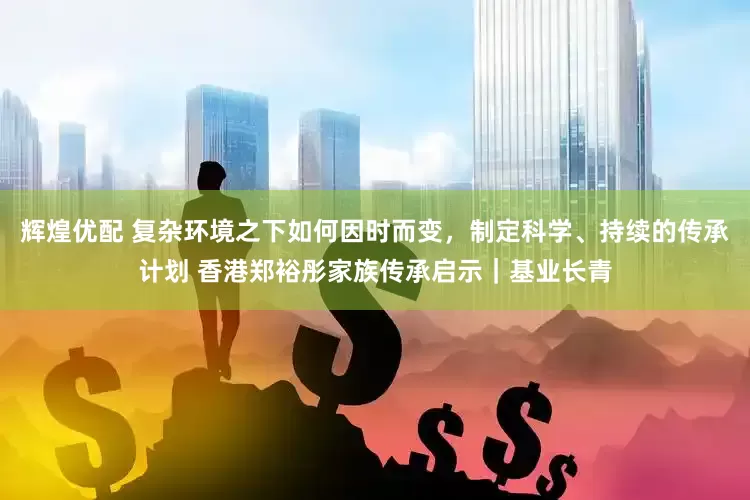辉煌优配 复杂环境之下如何因时而变，制定科学、持续的传承计划 香港郑裕彤家族传承启示｜基业长青