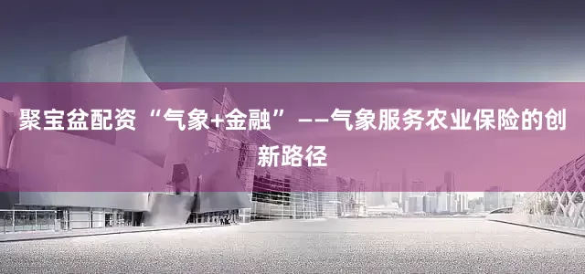 聚宝盆配资 “气象+金融” ——气象服务农业保险的创新路径