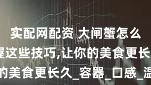 实配网配资 大闸蟹怎么保存,掌握这些技巧,让你的美食更长久_容器_口感_温度