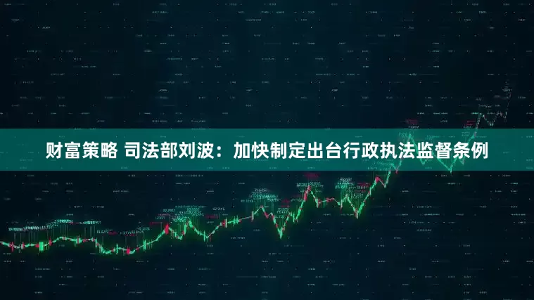 财富策略 司法部刘波：加快制定出台行政执法监督条例