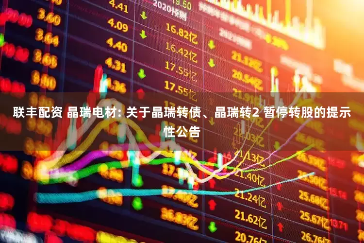 联丰配资 晶瑞电材: 关于晶瑞转债、晶瑞转2 暂停转股的提示性公告
