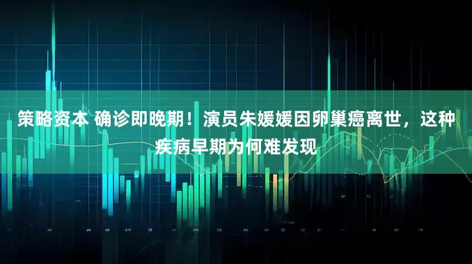 策略资本 确诊即晚期！演员朱媛媛因卵巢癌离世，这种疾病早期为何难发现