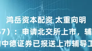 鸿岳资本配资 太重向明（871757）：申请北交所上市，辅导机构中德证券已报送上市辅导工作进展情况（第六期）