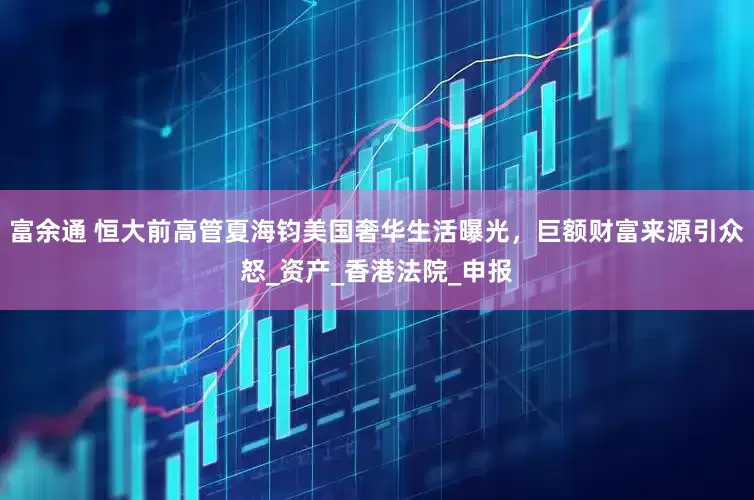 富余通 恒大前高管夏海钧美国奢华生活曝光，巨额财富来源引众怒_资产_香港法院_申报