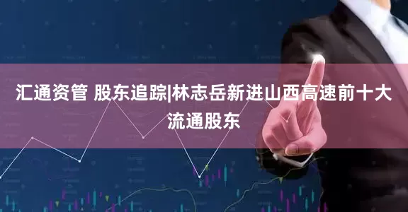 汇通资管 股东追踪|林志岳新进山西高速前十大流通股东