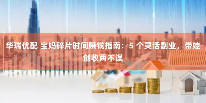 华瑞优配 宝妈碎片时间赚钱指南：5 个灵活副业，带娃创收两不误