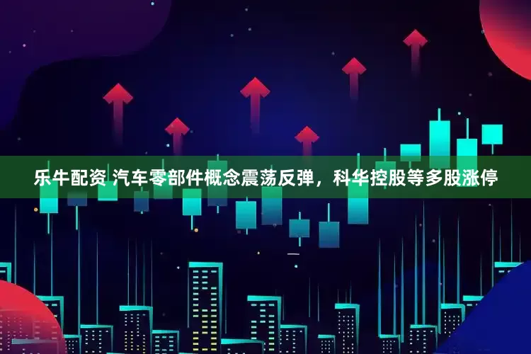 乐牛配资 汽车零部件概念震荡反弹，科华控股等多股涨停