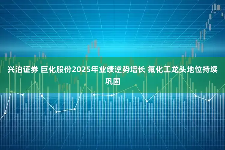 兴泊证券 巨化股份2025年业绩逆势增长 氟化工龙头地位持续巩固