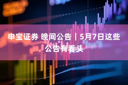 申宝证券 晚间公告｜5月7日这些公告有看头